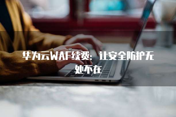 华为云WAF续费:让安全防护无处不在