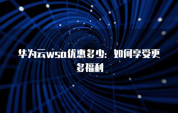 华为云wsa优惠多少:如何享受更多福利