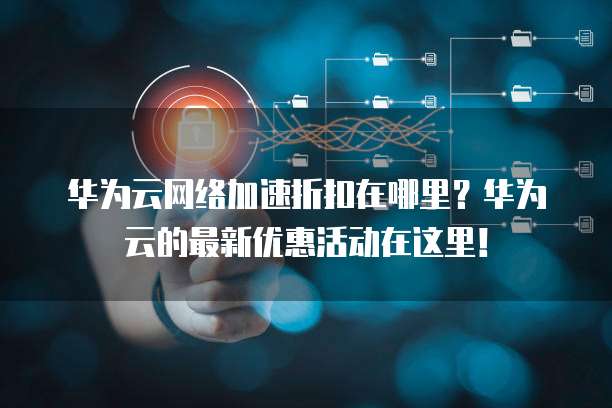 华为云网络加速折扣在哪里?华为云的最新优惠活动在这里!