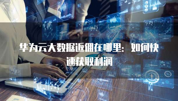 华为云大数据返佣在哪里:如何快速获取利润