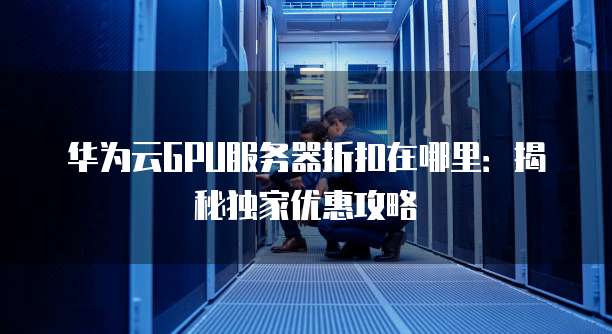 华为云GPU服务器折扣在哪里:揭秘独家优惠攻略
