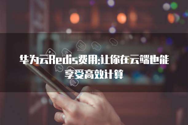 华为云Redis费用:让你在云端也能享受高效计算