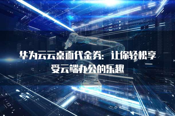 华为云云桌面代金券:让你轻松享受云端办公的乐趣