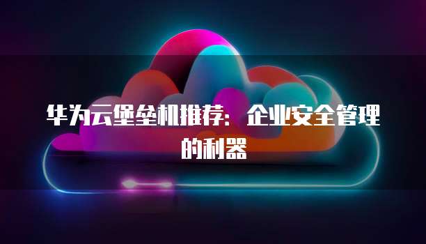 华为云堡垒机推荐:企业安全管理的利器