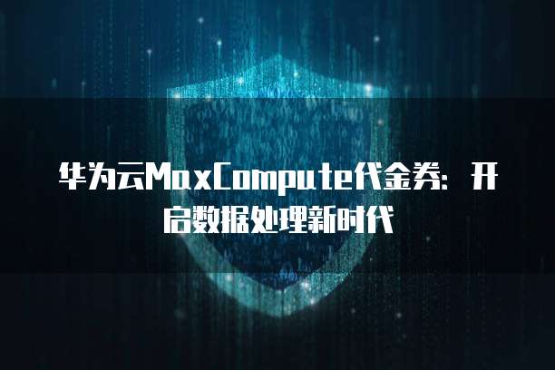 华为云MaxCompute代金券:开启数据处理新时代