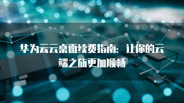 华为云云桌面续费指南:让你的云端之旅更加顺畅