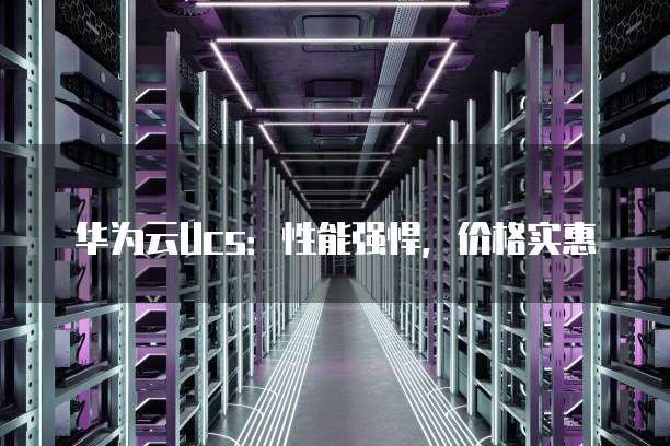 华为云Ucs:性能强悍,价格实惠