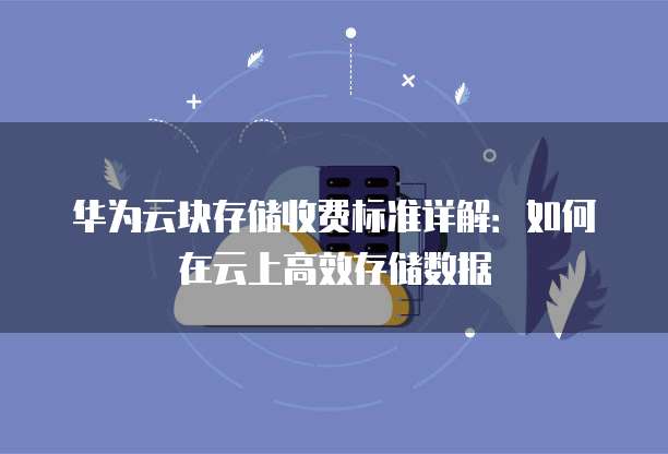 华为云块存储收费标准详解:如何在云上高效存储数据