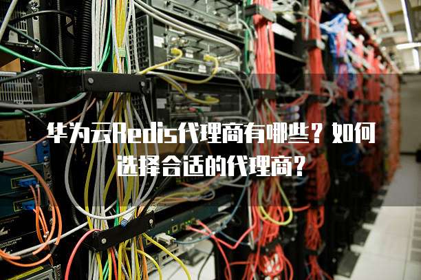 华为云Redis代理商有哪些？如何选择合适的代理商？
