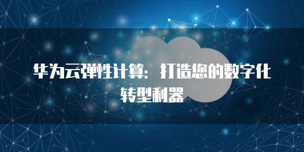华为云弹性计算:打造您的数字化转型利器