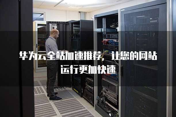 华为云全站加速推荐,让您的网站运行更加快速