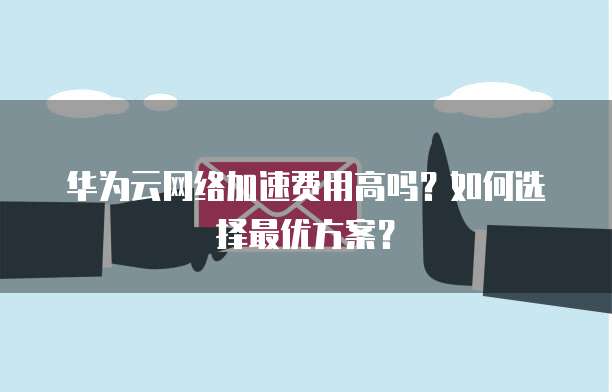 华为云网络加速费用高吗?如何选择最优方案?