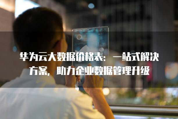 华为云大数据价格表:一站式解决方案,助力企业数据管理升级