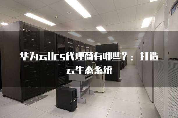 华为云Ucs代理商有哪些?:打造云生态系统