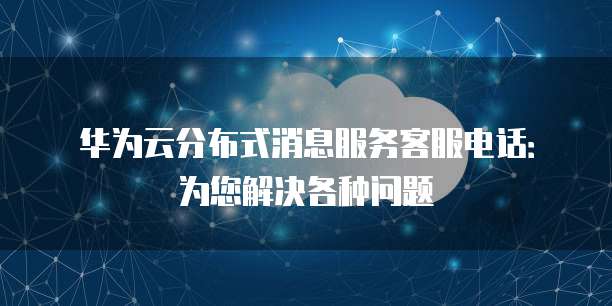 华为云分布式消息服务客服电话：为您解决各种问题