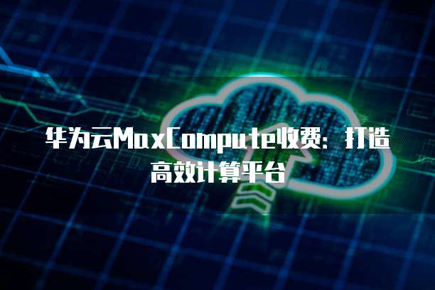 华为云MaxCompute收费:打造高效计算平台