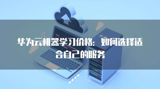 华为云机器学习价格:如何选择适合自己的服务