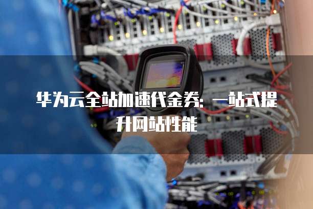 华为云全站加速代金券: 一站式提升网站性能