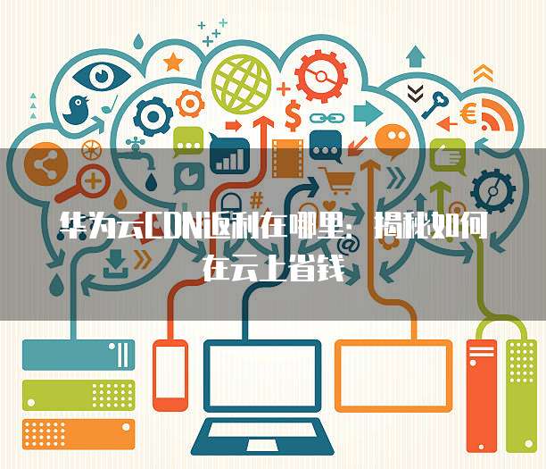 华为云CDN返利在哪里:揭秘如何在云上省钱