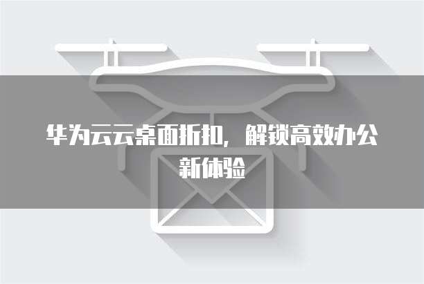 华为云云桌面折扣,解锁高效办公新体验