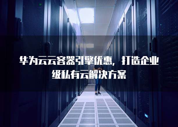 华为云云容器引擎优惠,打造企业级私有云解决方案