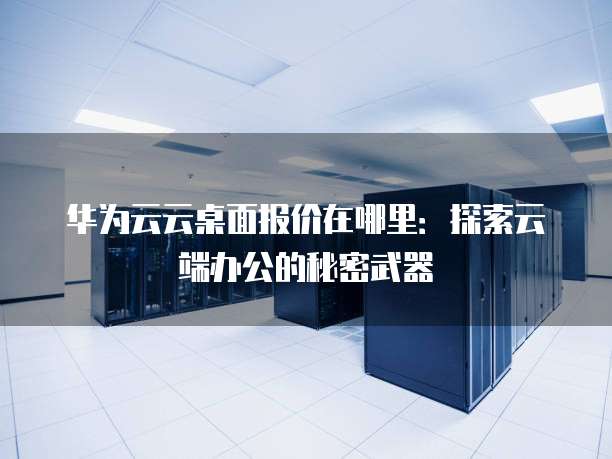 华为云云桌面报价在哪里:探索云端办公的秘密武器