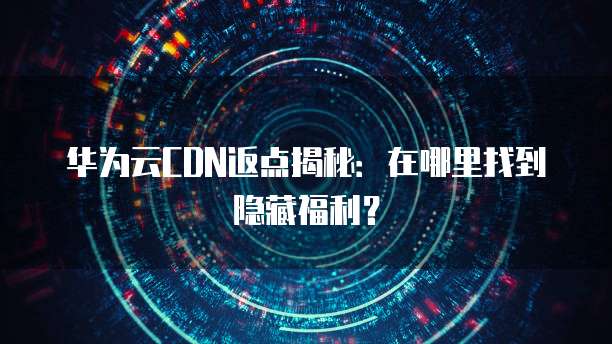 华为云CDN返点揭秘:在哪里找到隐藏福利?