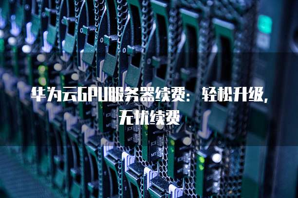 华为云GPU服务器续费:轻松升级,无忧续费