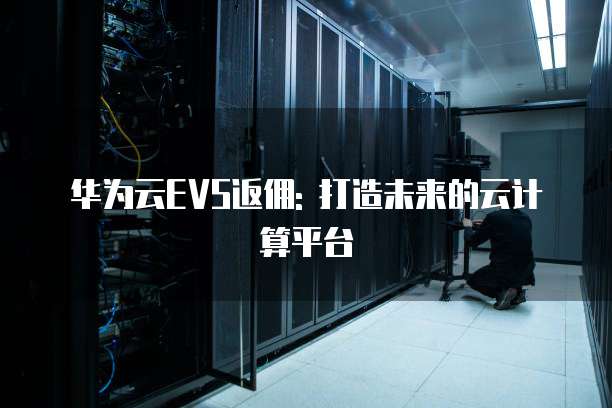 华为云EVS返佣: 打造未来的云计算平台