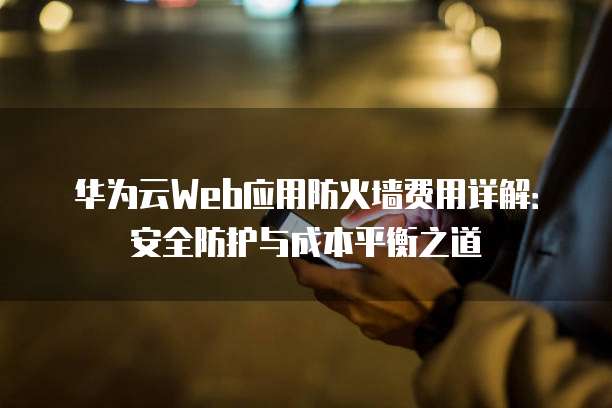华为云Web应用防火墙费用详解:安全防护与成本平衡之道