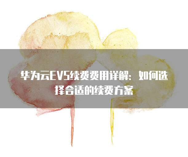 华为云EVS续费费用详解:如何选择合适的续费方案