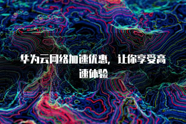 华为云网络加速优惠,让你享受高速体验
