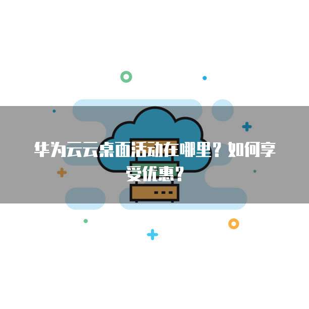 华为云云桌面活动在哪里?如何享受优惠?