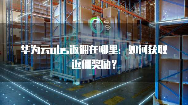 华为云obs返佣在哪里:如何获取返佣奖励?