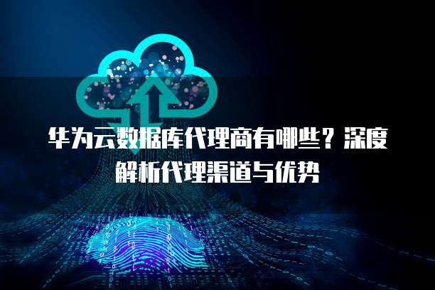 华为云数据库代理商有哪些?深度解析代理渠道与优势