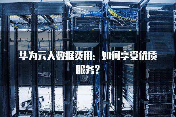 华为云大数据费用:如何享受优质服务?