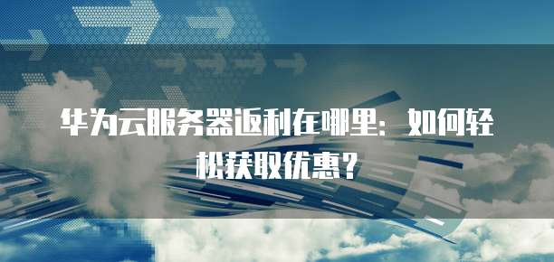 华为云服务器返利在哪里:如何轻松获取优惠?