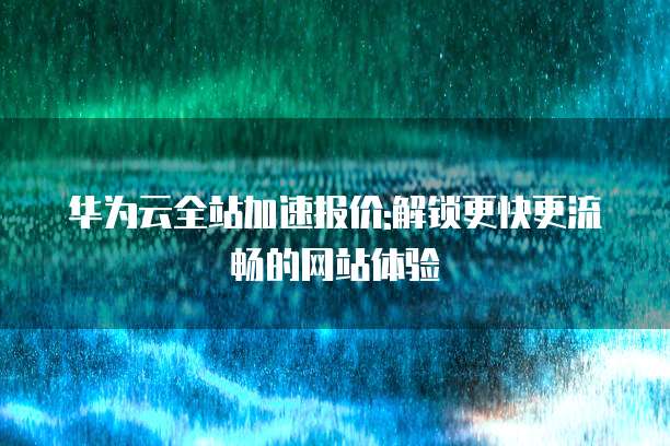 华为云全站加速报价:解锁更快更流畅的网站体验