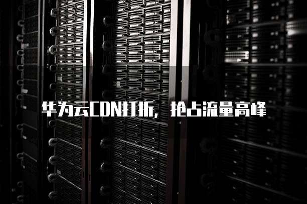 华为云CDN打折,抢占流量高峰