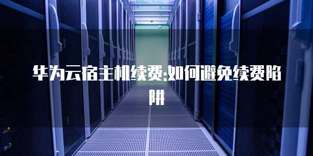华为云宿主机续费:如何避免续费陷阱