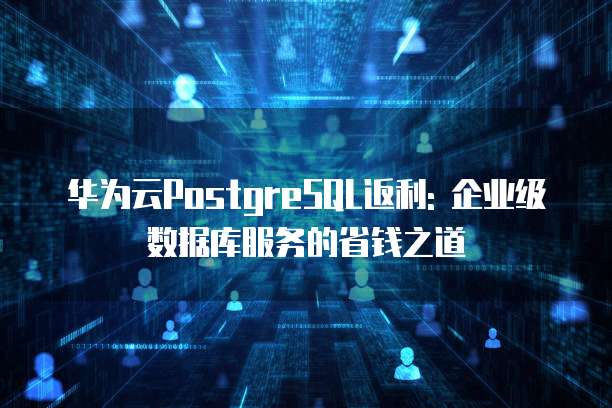 华为云PostgreSQL返利: 企业级数据库服务的省钱之道