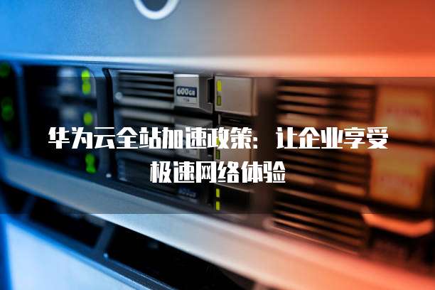 华为云全站加速政策：让企业享受极速网络体验