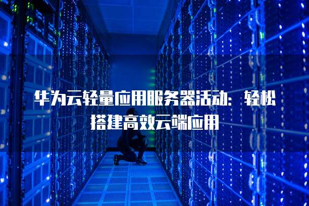 华为云轻量应用服务器活动:轻松搭建高效云端应用