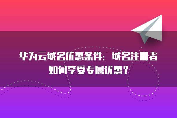 华为云域名优惠条件:域名注册者如何享受专属优惠?