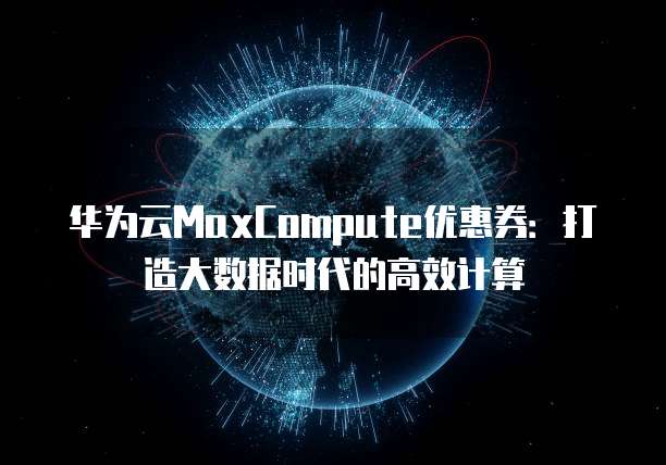 华为云MaxCompute优惠券:打造大数据时代的高效计算