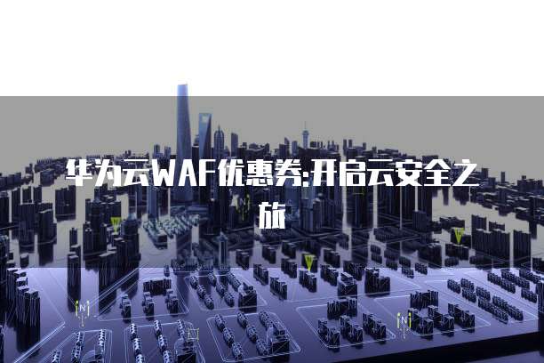 华为云WAF优惠券:开启云安全之旅