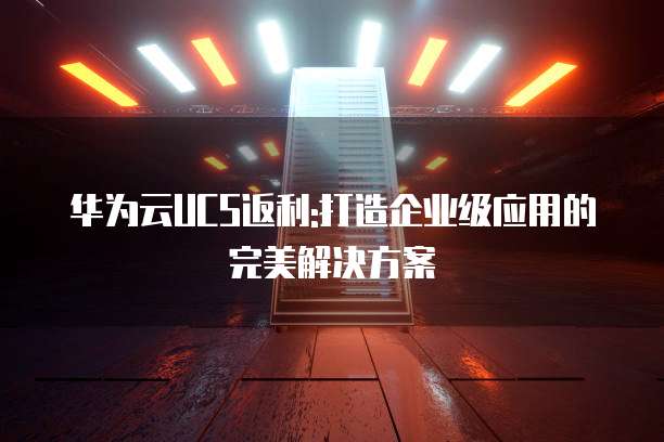 华为云UCS返利:打造企业级应用的完美解决方案