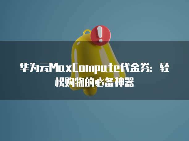 华为云MaxCompute代金券:轻松购物的必备神器