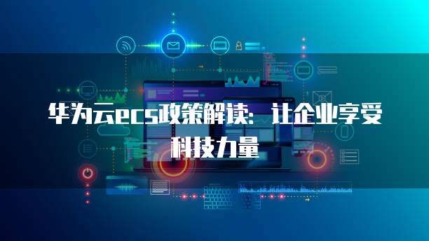 华为云ecs政策解读:让企业享受科技力量
