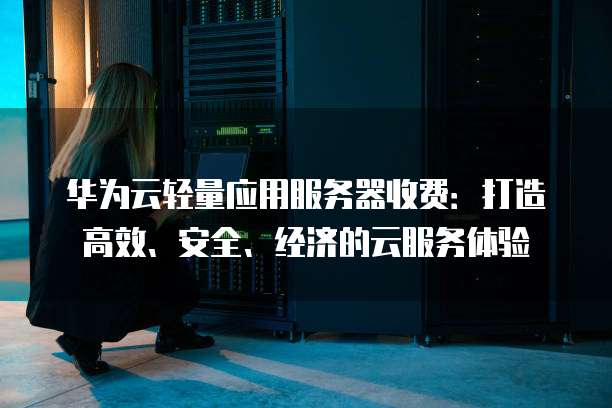 华为云轻量应用服务器收费:打造高效、安全、经济的云服务体验